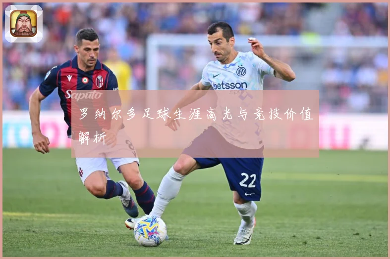 罗纳尔多足球生涯高光与竞技价值解析