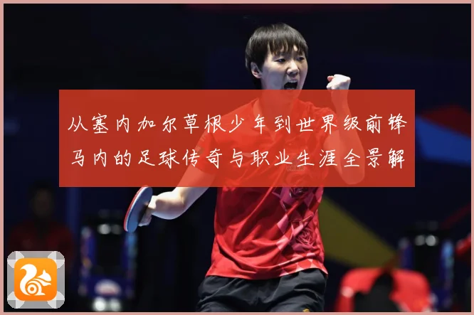 从塞内加尔草根少年到世界级前锋马内的足球传奇与职业生涯全景解析