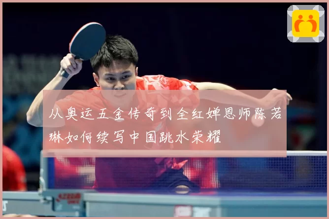 从奥运五金传奇到全红婵恩师陈若琳如何续写中国跳水荣耀