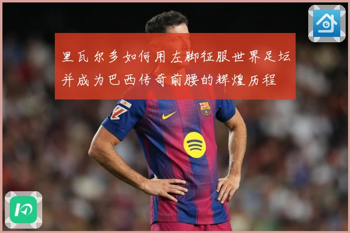 里瓦尔多如何用左脚征服世界足坛并成为巴西传奇前腰的辉煌历程