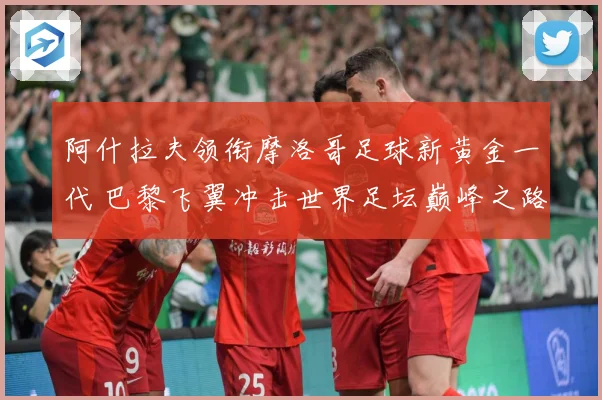 阿什拉夫领衔摩洛哥足球新黄金一代 巴黎飞翼冲击世界足坛巅峰之路