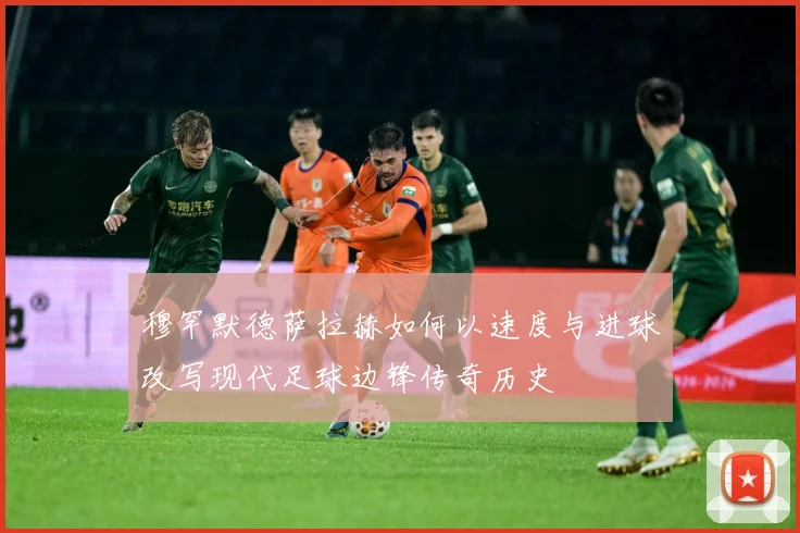 穆罕默德萨拉赫如何以速度与进球改写现代足球边锋传奇历史