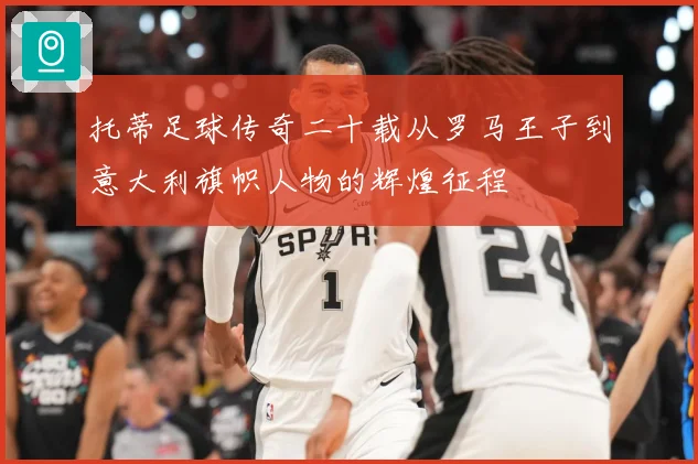 托蒂足球传奇二十载从罗马王子到意大利旗帜人物的辉煌征程